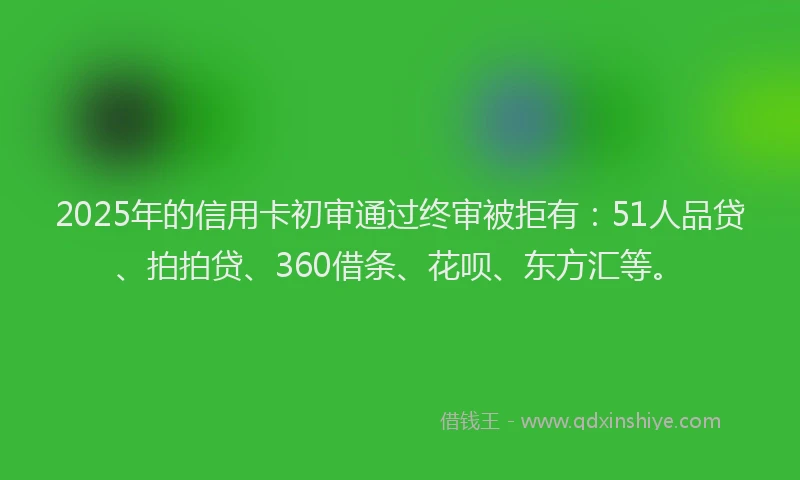 2025年的信用卡初审通过终审被拒有：51人品贷、拍拍贷、360借条、花呗、东方汇等。