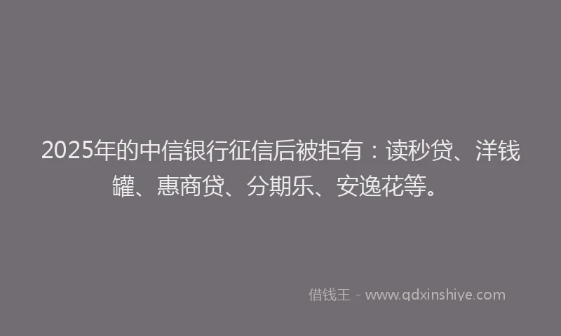 2025年的中信银行征信后被拒有：读秒贷、洋钱罐、惠商贷、分期乐、安逸花等。