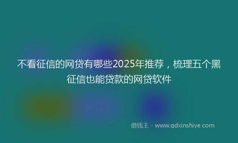 不看征信的网贷有哪些2025年推荐，梳理五个黑征信也能贷款的网贷软件