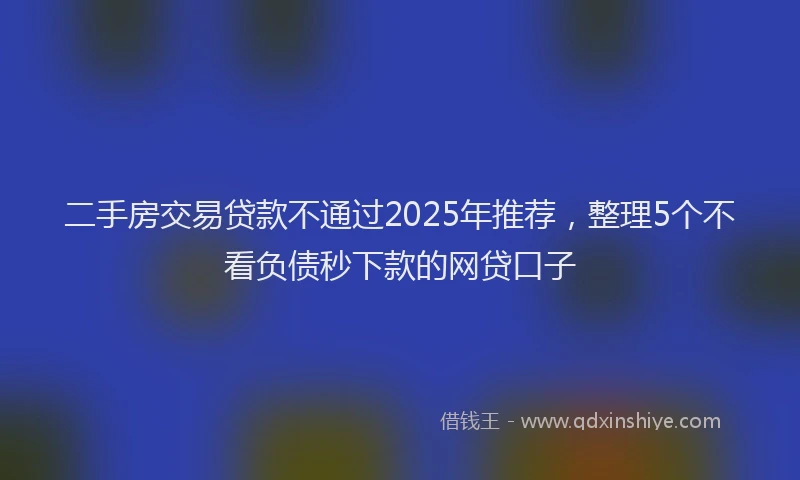 二手房交易贷款不通过2025年推荐，整理5个不看负债秒下款的网贷口子