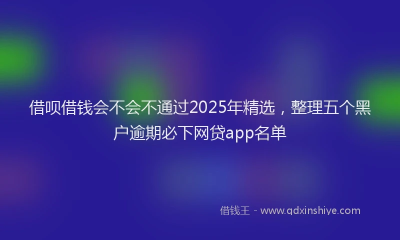 借呗借钱会不会不通过2025年精选，整理五个黑户逾期必下网贷app名单