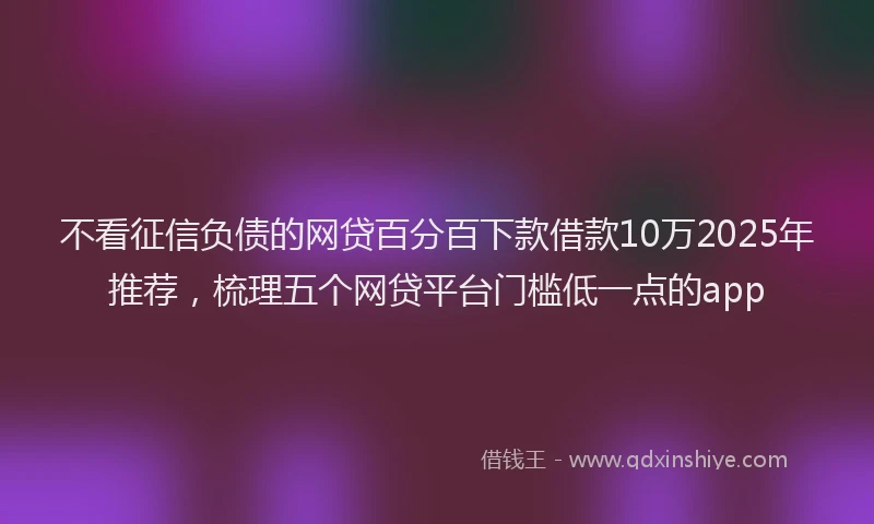 不看征信负债的网贷百分百下款借款10万2025年推荐，梳理五个网贷平台门槛低一点的app