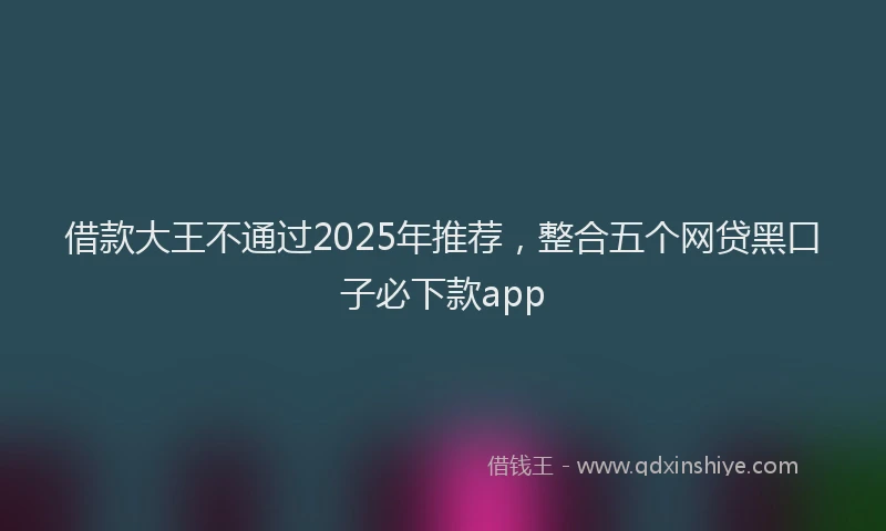 借款大王不通过2025年推荐，整合五个网贷黑口子必下款app