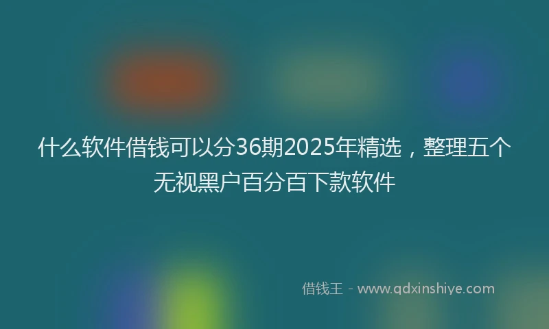 什么软件借钱可以分36期2025年精选，整理五个无视黑户百分百下款软件