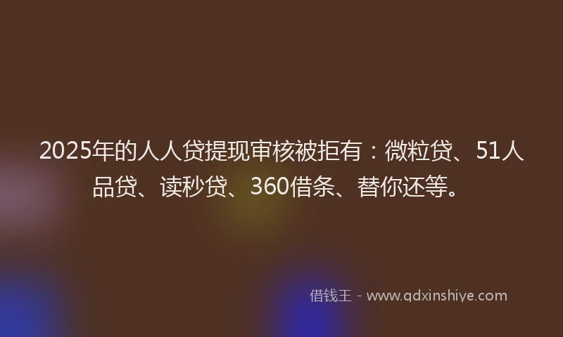 2025年的人人贷提现审核被拒有：微粒贷、51人品贷、读秒贷、360借条、替你还等。