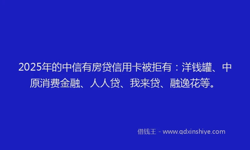 2025年的中信有房贷信用卡被拒有：洋钱罐、中原消费金融、人人贷、我来贷、融逸花等。