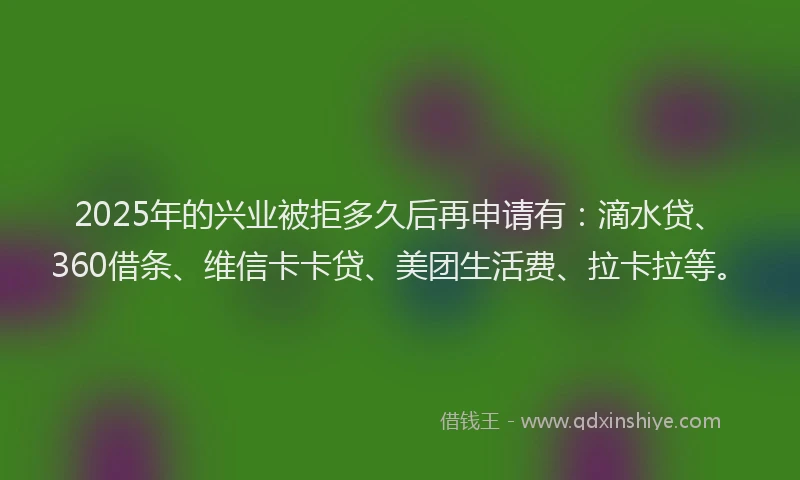 2025年的兴业被拒多久后再申请有：滴水贷、360借条、维信卡卡贷、美团生活费、拉卡拉等。