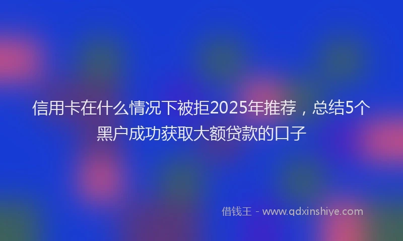 信用卡在什么情况下被拒2025年推荐，总结5个黑户成功获取大额贷款的口子