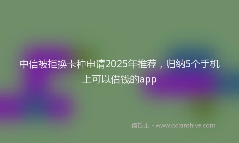 中信被拒换卡种申请2025年推荐，归纳5个手机上可以借钱的app