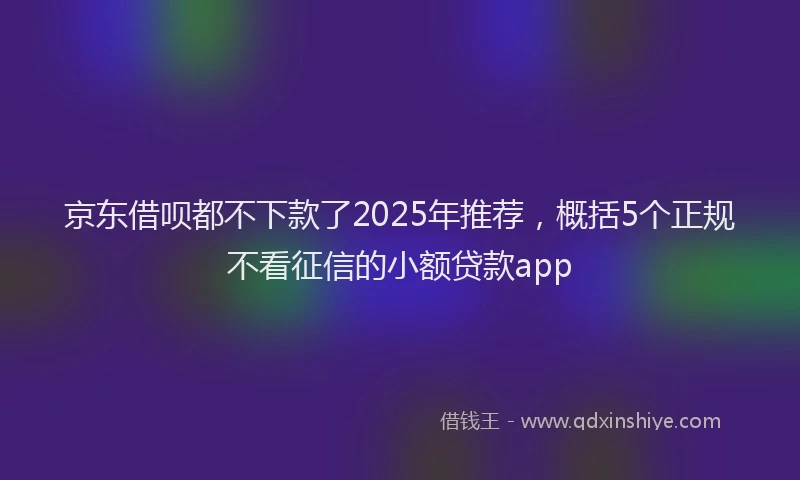 京东借呗都不下款了2025年推荐，概括5个正规不看征信的小额贷款app