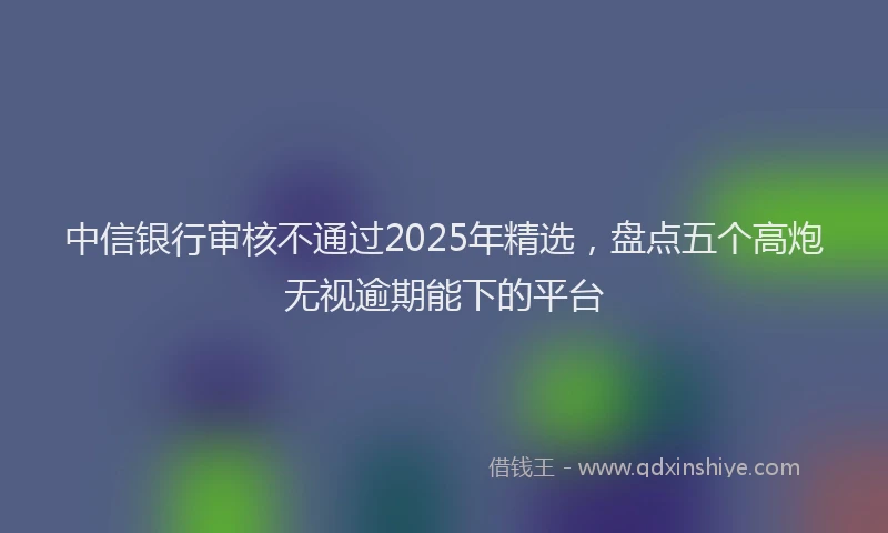 中信银行审核不通过2025年精选，盘点五个高炮无视逾期能下的平台