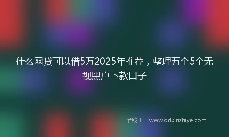 什么网贷可以借5万2025年推荐，整理五个5个无视黑户下款口子