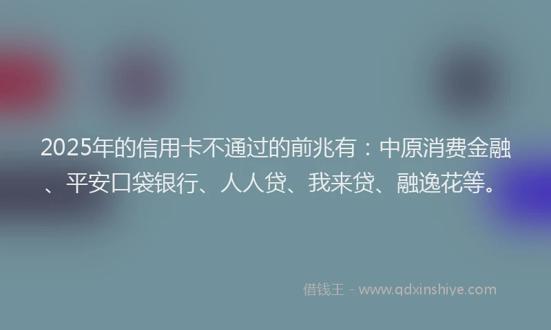2025年的信用卡不通过的前兆有：中原消费金融、平安口袋银行、人人贷、我来贷、融逸花等。