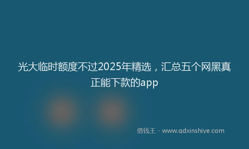 光大临时额度不过2025年精选，汇总五个网黑真正能下款的app