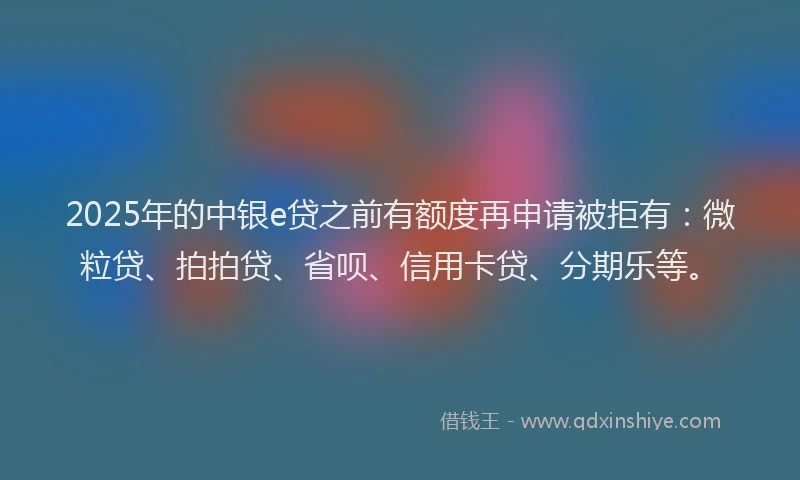 2025年的中银e贷之前有额度再申请被拒有：微粒贷、拍拍贷、省呗、信用卡贷、分期乐等。