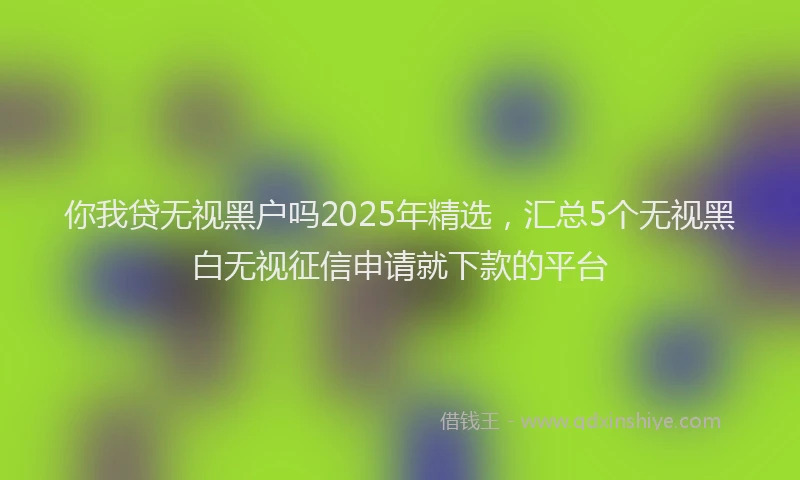你我贷无视黑户吗2025年精选，汇总5个无视黑白无视征信申请就下款的平台