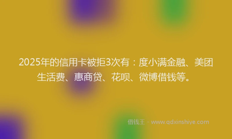 2025年的信用卡被拒3次有：度小满金融、美团生活费、惠商贷、花呗、微博借钱等。