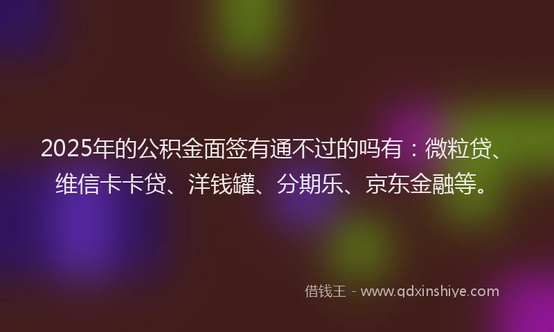 2025年的公积金面签有通不过的吗有：微粒贷、维信卡卡贷、洋钱罐、分期乐、京东金融等。