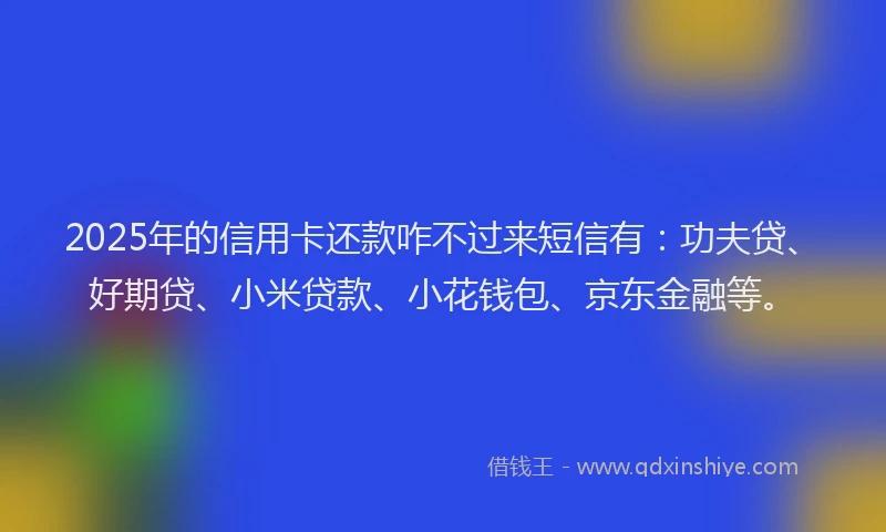 2025年的信用卡还款咋不过来短信有：功夫贷、好期贷、小米贷款、小花钱包、京东金融等。