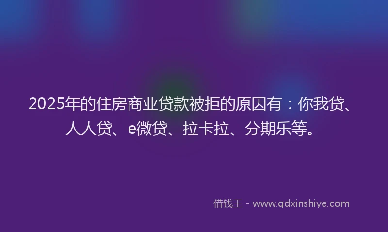 2025年的住房商业贷款被拒的原因有：你我贷、人人贷、e微贷、拉卡拉、分期乐等。