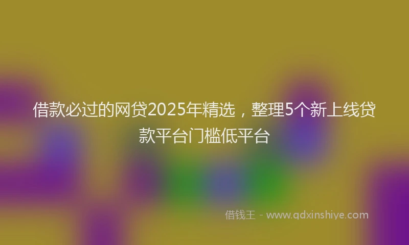 借款必过的网贷2025年精选，整理5个新上线贷款平台门槛低平台