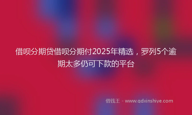 借呗分期贷借呗分期付2025年精选，罗列5个逾期太多仍可下款的平台