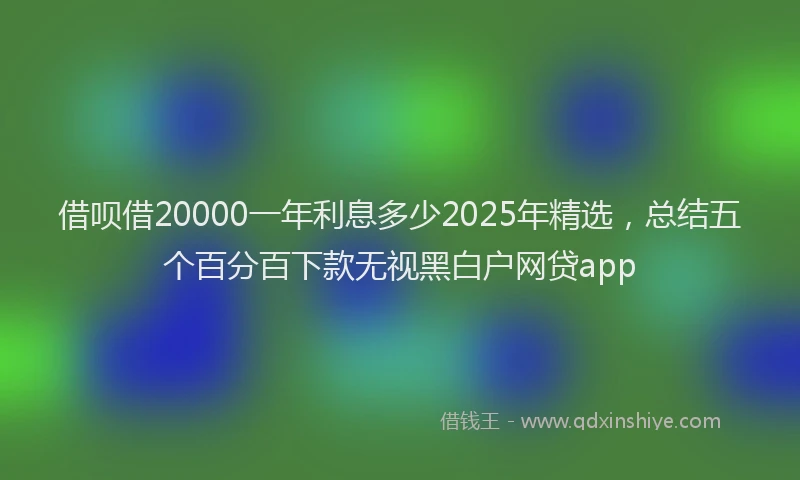 借呗借20000一年利息多少2025年精选，总结五个百分百下款无视黑白户网贷app