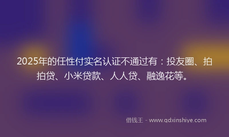 2025年的任性付实名认证不通过有：投友圈、拍拍贷、小米贷款、人人贷、融逸花等。