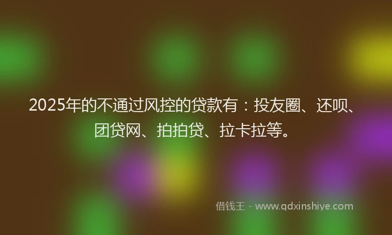 2025年的不通过风控的贷款有：投友圈、还呗、团贷网、拍拍贷、拉卡拉等。