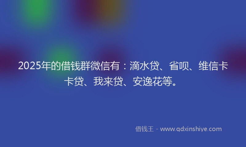 2025年的借钱群微信有：滴水贷、省呗、维信卡卡贷、我来贷、安逸花等。