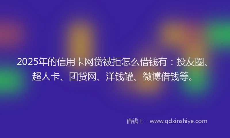 2025年的信用卡网贷被拒怎么借钱有：投友圈、超人卡、团贷网、洋钱罐、微博借钱等。