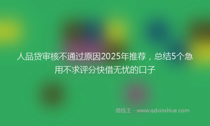 人品贷审核不通过原因2025年推荐，总结5个急用不求评分快借无忧的口子