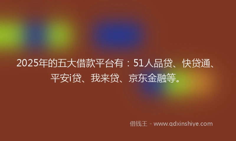 2025年的五大借款平台有：51人品贷、快贷通、平安i贷、我来贷、京东金融等。