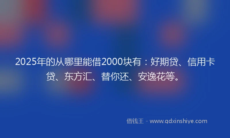2025年的从哪里能借2000块有：好期贷、信用卡贷、东方汇、替你还、安逸花等。