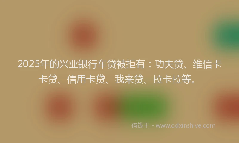 2025年的兴业银行车贷被拒有：功夫贷、维信卡卡贷、信用卡贷、我来贷、拉卡拉等。