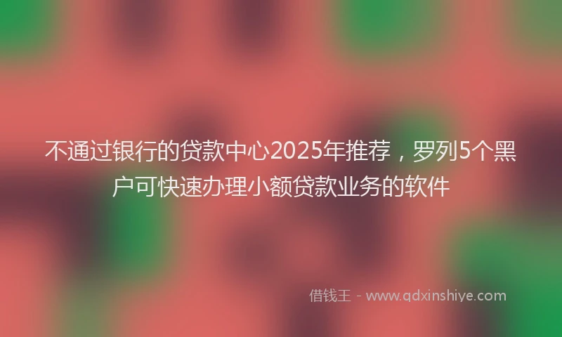 不通过银行的贷款中心2025年推荐，罗列5个黑户可快速办理小额贷款业务的软件