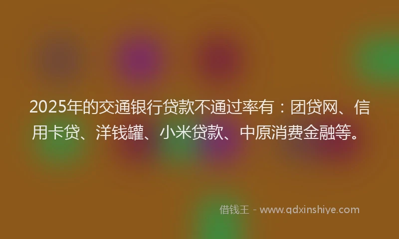 2025年的交通银行贷款不通过率有：团贷网、信用卡贷、洋钱罐、小米贷款、中原消费金融等。