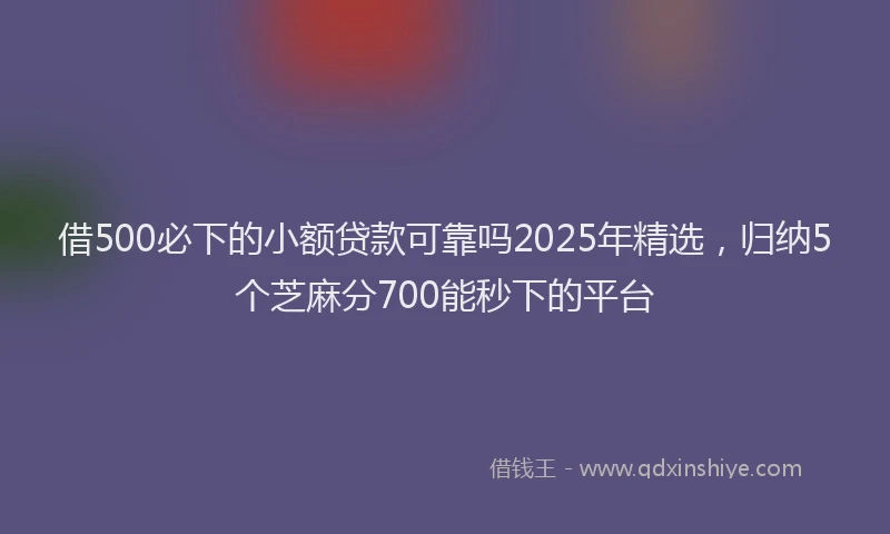 借500必下的小额贷款可靠吗2025年精选，归纳5个芝麻分700能秒下的平台