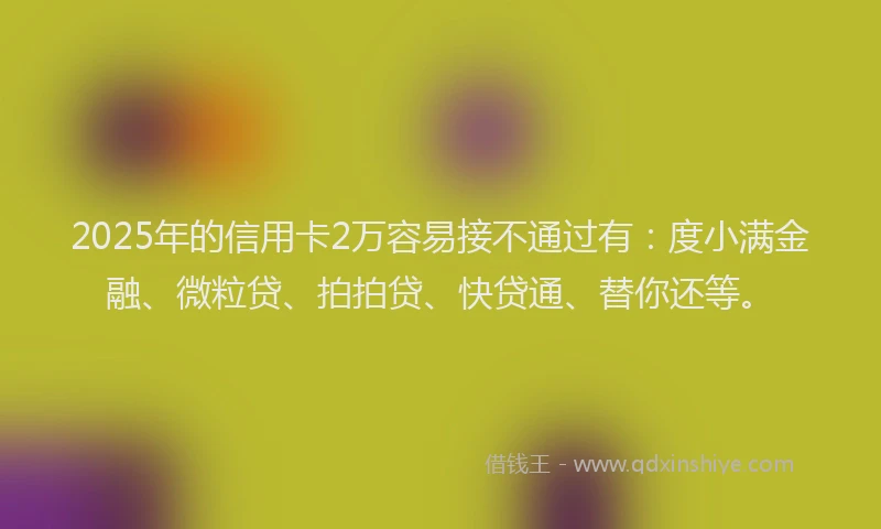 2025年的信用卡2万容易接不通过有：度小满金融、微粒贷、拍拍贷、快贷通、替你还等。
