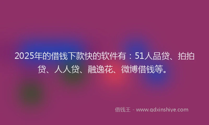 2025年的借钱下款快的软件有：51人品贷、拍拍贷、人人贷、融逸花、微博借钱等。