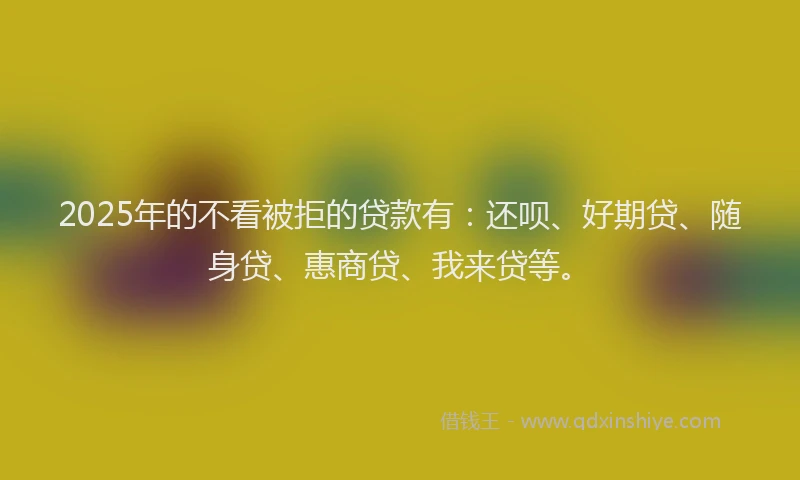 2025年的不看被拒的贷款有：还呗、好期贷、随身贷、惠商贷、我来贷等。
