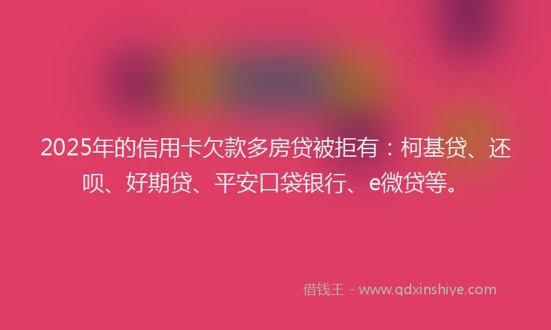 2025年的信用卡欠款多房贷被拒有：柯基贷、还呗、好期贷、平安口袋银行、e微贷等。