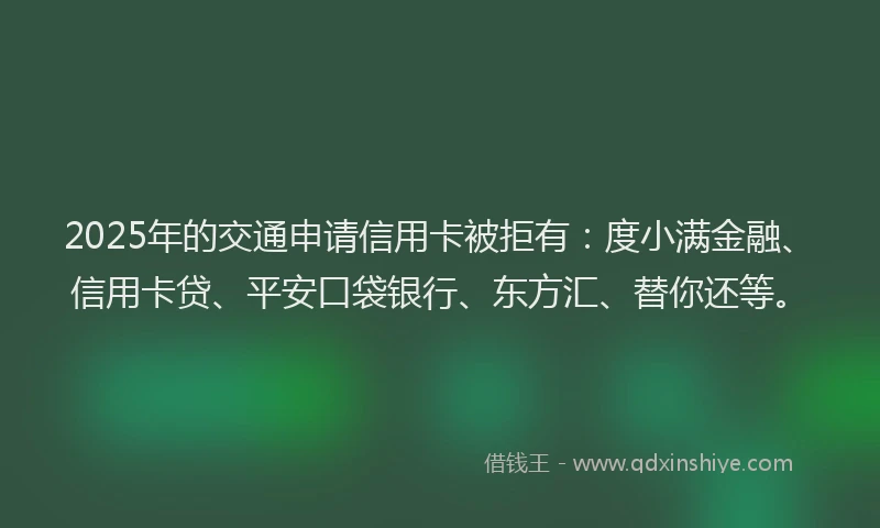 2025年的交通申请信用卡被拒有：度小满金融、信用卡贷、平安口袋银行、东方汇、替你还等。