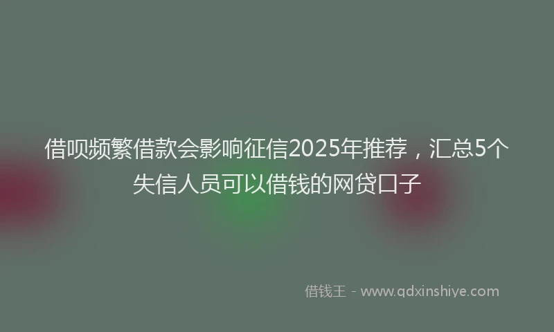 借呗频繁借款会影响征信2025年推荐，汇总5个失信人员可以借钱的网贷口子