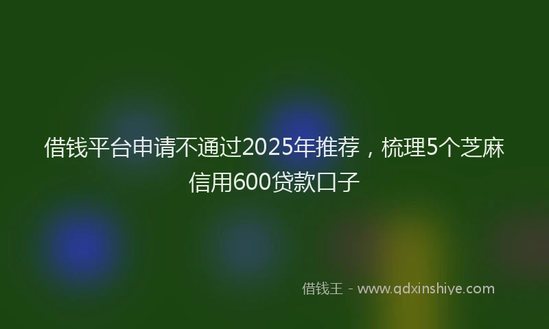 借钱平台申请不通过2025年推荐，梳理5个芝麻信用600贷款口子