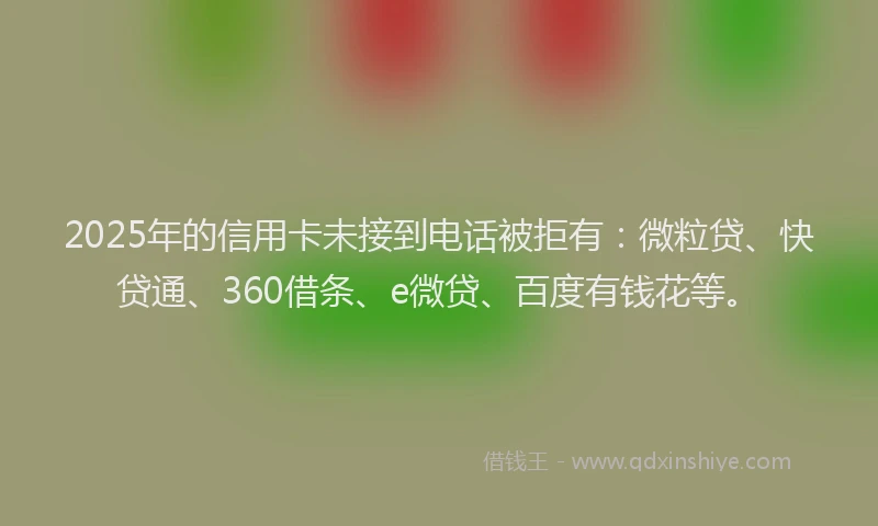 2025年的信用卡未接到电话被拒有：微粒贷、快贷通、360借条、e微贷、百度有钱花等。