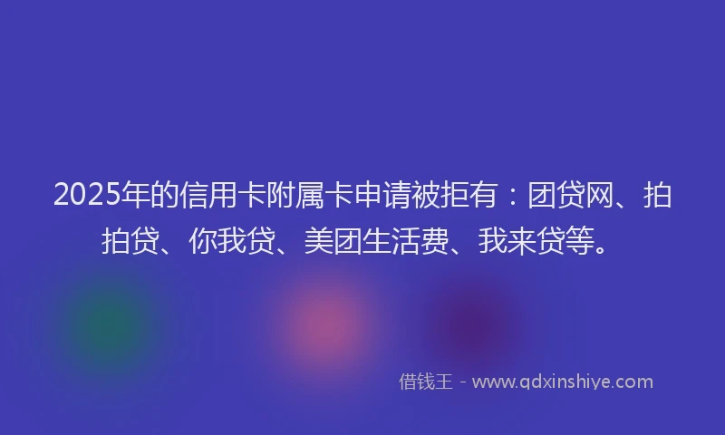 2025年的信用卡附属卡申请被拒有：团贷网、拍拍贷、你我贷、美团生活费、我来贷等。