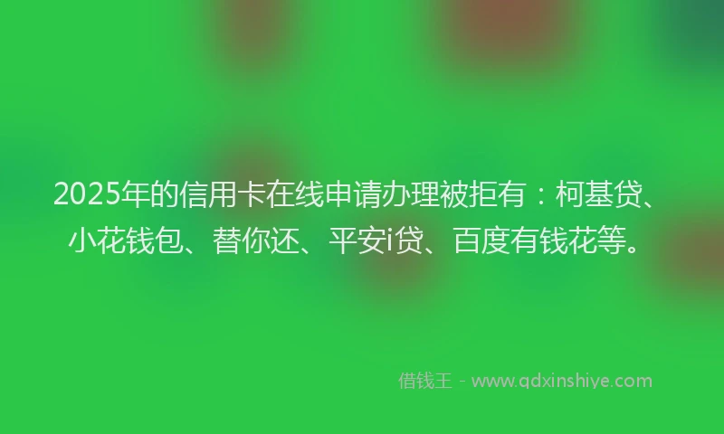 2025年的信用卡在线申请办理被拒有：柯基贷、小花钱包、替你还、平安i贷、百度有钱花等。