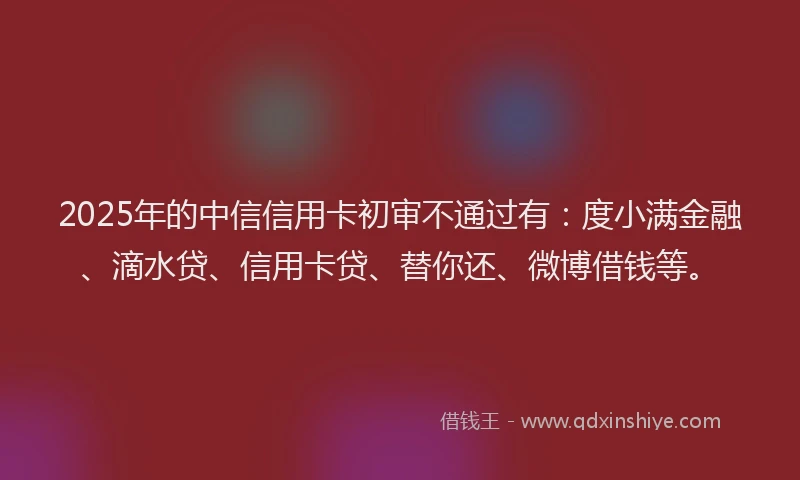 2025年的中信信用卡初审不通过有：度小满金融、滴水贷、信用卡贷、替你还、微博借钱等。