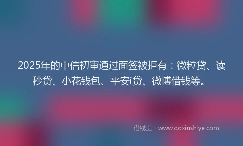 2025年的中信初审通过面签被拒有：微粒贷、读秒贷、小花钱包、平安i贷、微博借钱等。